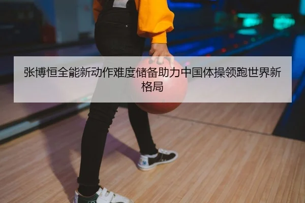 张博恒全能新动作难度储备助力中国体操领跑世界新格局